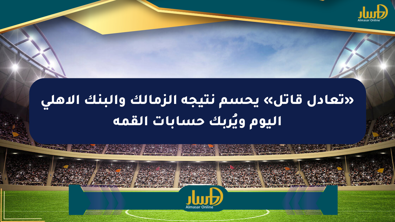 «تعادل قاتل» يحسم نتيجة الزمالك والبنك الأهلي اليوم ويُربك حسابات القمة